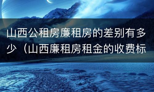 山西公租房廉租房的差别有多少（山西廉租房租金的收费标准）