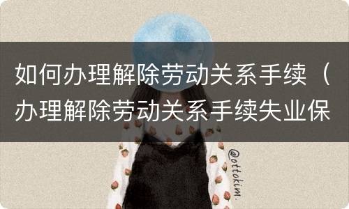 如何办理解除劳动关系手续（办理解除劳动关系手续失业保险手续诉讼请求）