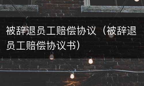 被辞退员工赔偿协议（被辞退员工赔偿协议书）