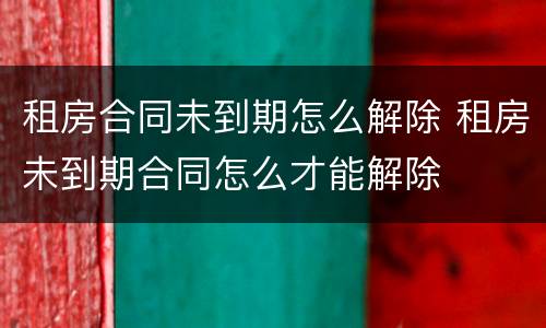 租房合同未到期怎么解除 租房未到期合同怎么才能解除
