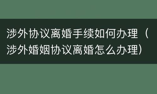 涉外协议离婚手续如何办理（涉外婚姻协议离婚怎么办理）
