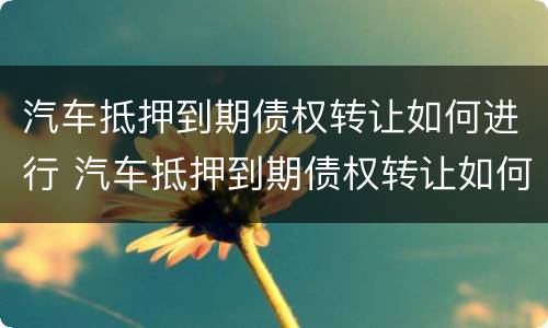 汽车抵押到期债权转让如何进行 汽车抵押到期债权转让如何进行合同