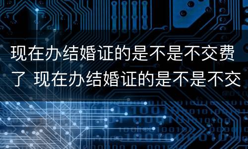 现在办结婚证的是不是不交费了 现在办结婚证的是不是不交费了呀