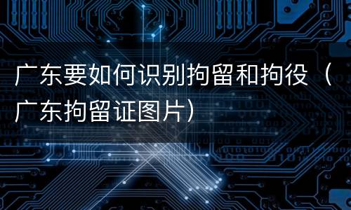 广东要如何识别拘留和拘役（广东拘留证图片）