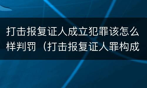 打击报复证人成立犯罪该怎么样判罚（打击报复证人罪构成要件）