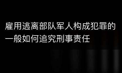 雇用逃离部队军人构成犯罪的一般如何追究刑事责任