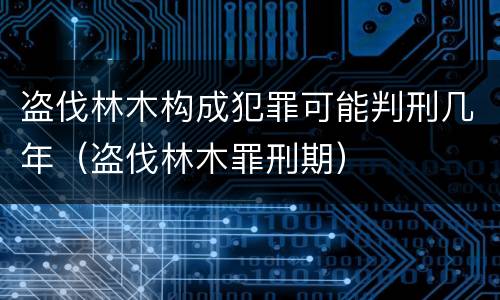 盗伐林木构成犯罪可能判刑几年（盗伐林木罪刑期）