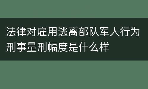 法律对雇用逃离部队军人行为刑事量刑幅度是什么样