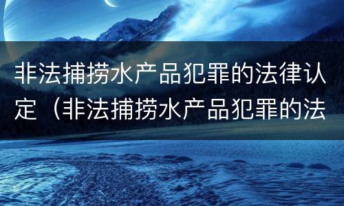 非法捕捞水产品犯罪的法律认定（非法捕捞水产品犯罪的法律认定依据）