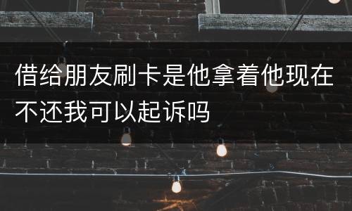 借给朋友刷卡是他拿着他现在不还我可以起诉吗