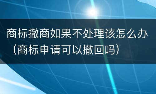 商标撤商如果不处理该怎么办（商标申请可以撤回吗）