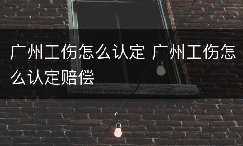 广州工伤怎么认定 广州工伤怎么认定赔偿