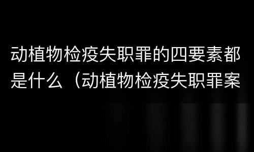 动植物检疫失职罪的四要素都是什么（动植物检疫失职罪案例）