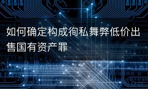 如何确定构成徇私舞弊低价出售国有资产罪