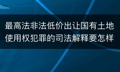 最高法非法低价出让国有土地使用权犯罪的司法解释要怎样规定