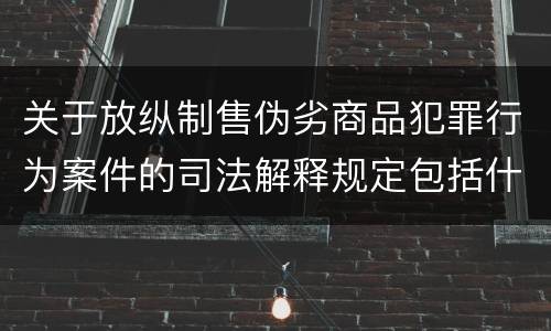 关于放纵制售伪劣商品犯罪行为案件的司法解释规定包括什么
