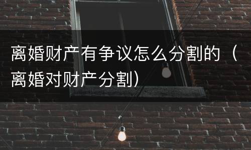 离婚财产有争议怎么分割的（离婚对财产分割）