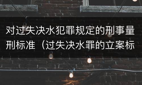 对过失决水犯罪规定的刑事量刑标准（过失决水罪的立案标准）