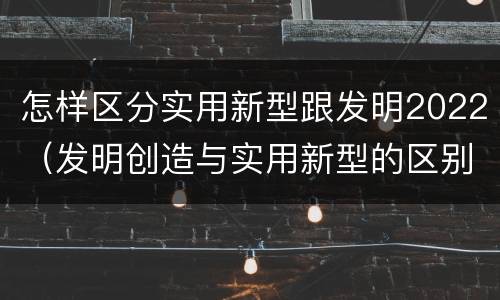 怎样区分实用新型跟发明2022（发明创造与实用新型的区别）