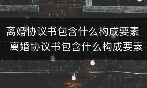 离婚协议书包含什么构成要素 离婚协议书包含什么构成要素和内容