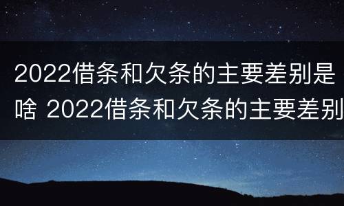 2022借条和欠条的主要差别是啥 2022借条和欠条的主要差别是啥呢