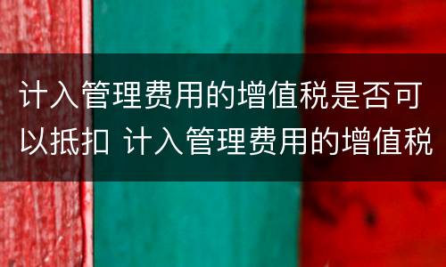 计入管理费用的增值税是否可以抵扣 计入管理费用的增值税是否可以抵扣进项税额