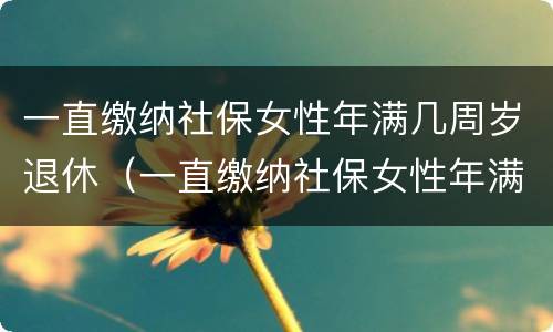 一直缴纳社保女性年满几周岁退休（一直缴纳社保女性年满几周岁退休有补贴吗）