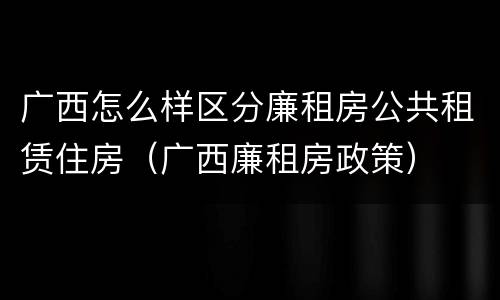 广西怎么样区分廉租房公共租赁住房（广西廉租房政策）