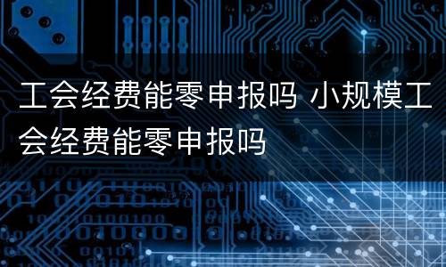 工会经费能零申报吗 小规模工会经费能零申报吗