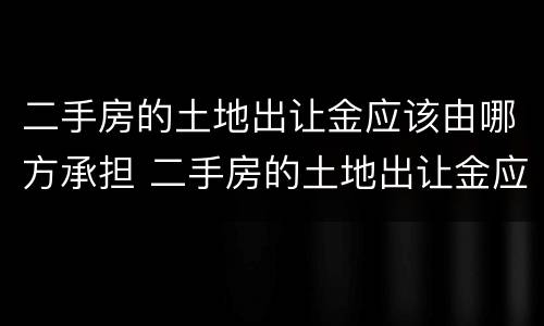 二手房的土地出让金应该由哪方承担 二手房的土地出让金应该由哪方承担责任