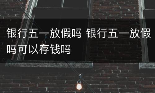 银行五一放假吗 银行五一放假吗可以存钱吗