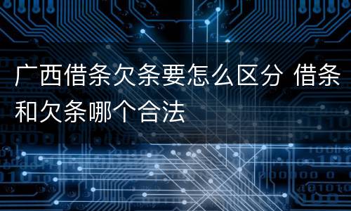 广西借条欠条要怎么区分 借条和欠条哪个合法