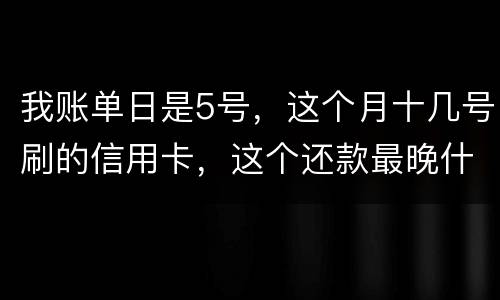 我账单日是5号，这个月十几号刷的信用卡，这个还款最晚什么时候