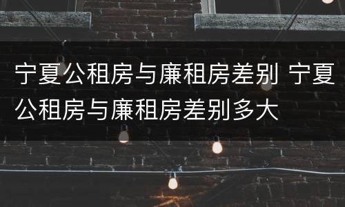 宁夏公租房与廉租房差别 宁夏公租房与廉租房差别多大