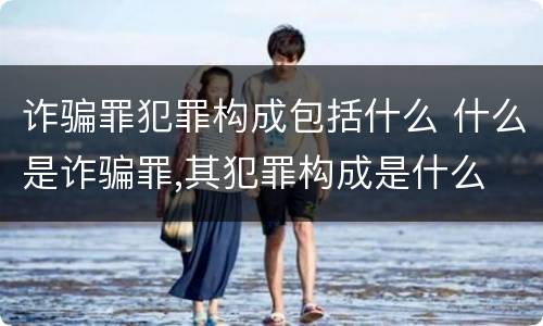 诈骗罪犯罪构成包括什么 什么是诈骗罪,其犯罪构成是什么