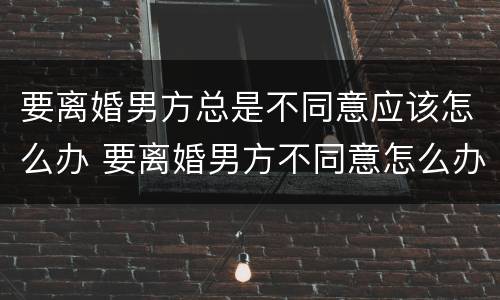 要离婚男方总是不同意应该怎么办 要离婚男方不同意怎么办?