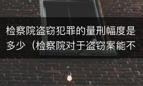 检察院盗窃犯罪的量刑幅度是多少（检察院对于盗窃案能不起诉吗）