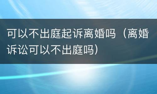 可以不出庭起诉离婚吗（离婚诉讼可以不出庭吗）