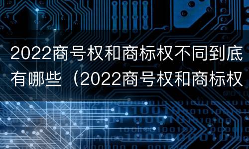 2022商号权和商标权不同到底有哪些（2022商号权和商标权不同到底有哪些原因）