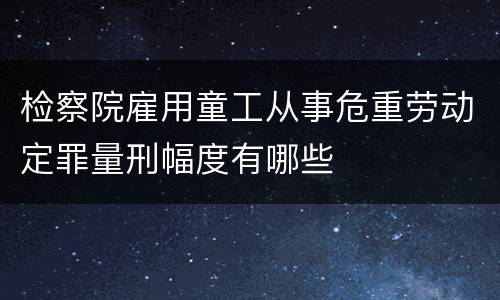 检察院雇用童工从事危重劳动定罪量刑幅度有哪些
