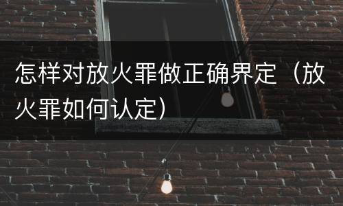 怎样对放火罪做正确界定（放火罪如何认定）