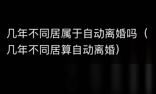 几年不同居属于自动离婚吗（几年不同居算自动离婚）