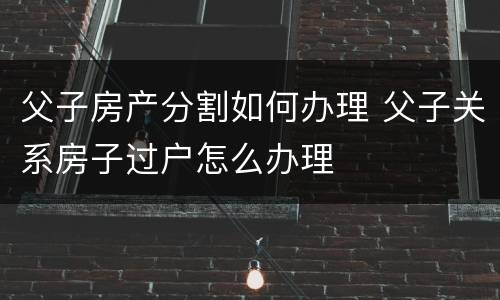 父子房产分割如何办理 父子关系房子过户怎么办理