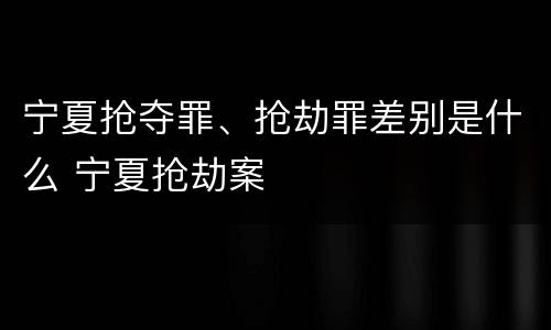 宁夏抢夺罪、抢劫罪差别是什么 宁夏抢劫案