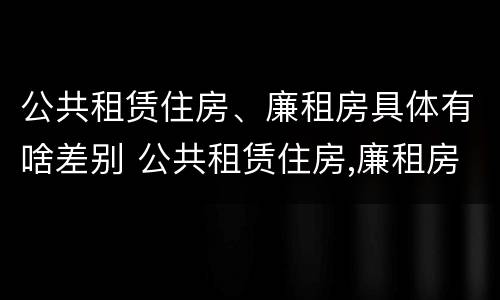 公共租赁住房、廉租房具体有啥差别 公共租赁住房,廉租房具体有啥差别吗