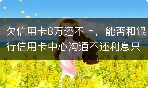 欠信用卡8万还不上，能否和银行信用卡中心沟通不还利息只还本金