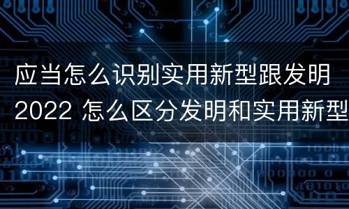 应当怎么识别实用新型跟发明2022 怎么区分发明和实用新型