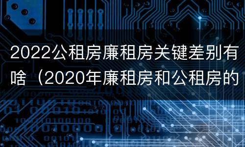 2022公租房廉租房关键差别有啥（2020年廉租房和公租房的区别）
