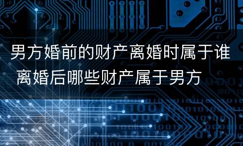 男方婚前的财产离婚时属于谁 离婚后哪些财产属于男方
