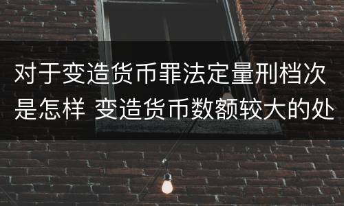 对于变造货币罪法定量刑档次是怎样 变造货币数额较大的处几年以下有期徒刑